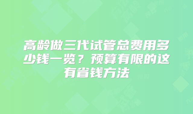高龄做三代试管总费用多少钱一览？预算有限的这有省钱方法