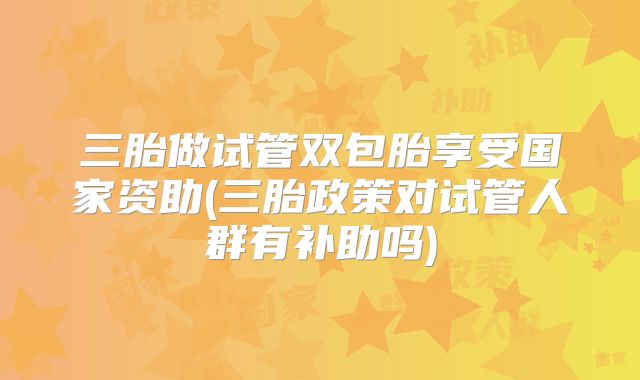 三胎做试管双包胎享受国家资助(三胎政策对试管人群有补助吗)