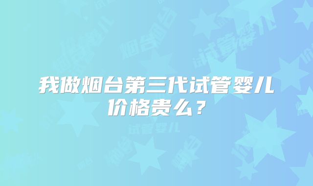 我做烟台第三代试管婴儿价格贵么?