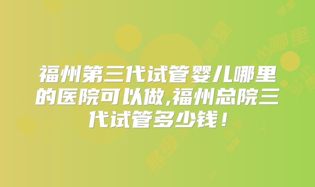福州第三代试管婴儿哪里的医院可以做,福州总院三代试管多少钱！