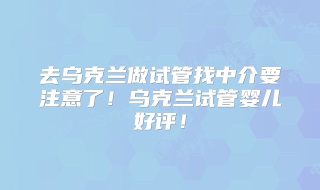 去乌克兰做试管找中介要注意了!乌克兰试管婴儿好评!