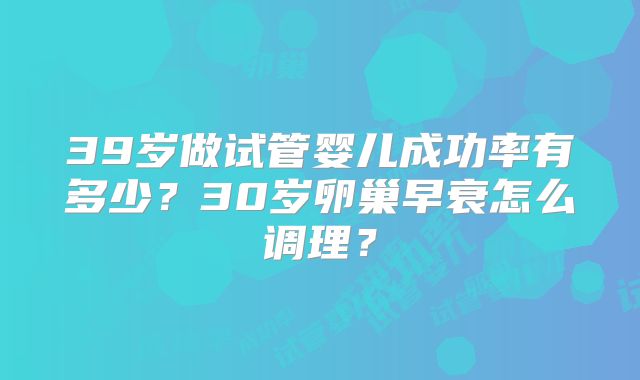 39岁做试管婴儿成功率有多少？30岁卵巢早衰怎么调理？