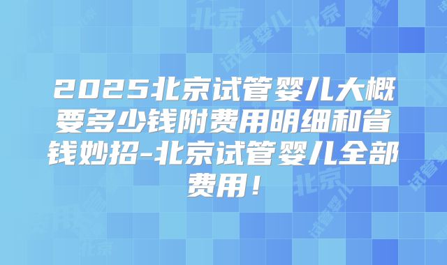 2025北京试管婴儿大概要多少钱附费用明细和省钱妙招-北京试管婴儿全部费用！