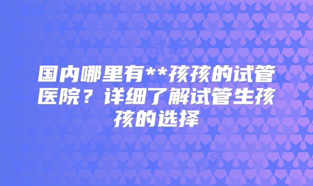 国内哪里有**孩孩的试管医院?详细了解试管生孩孩的选择