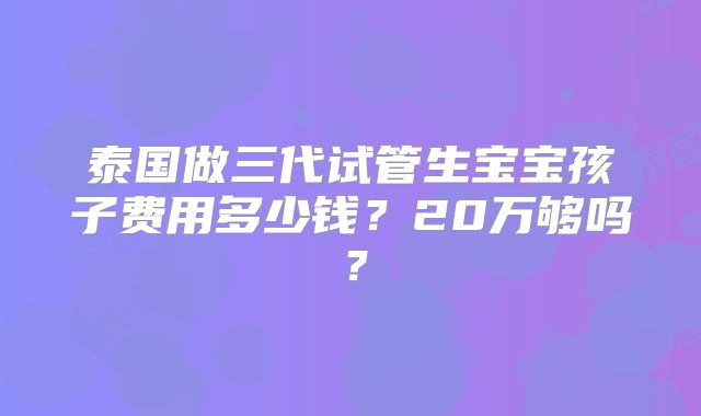 泰国做三代试管生宝宝孩子费用多少钱？20万够吗？