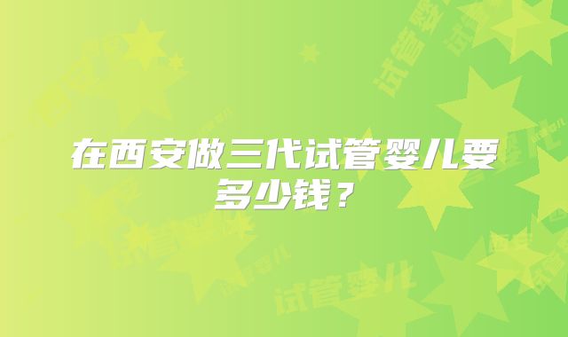 在西安做三代试管婴儿要多少钱？
