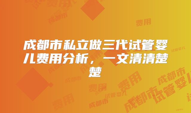 成都市私立做三代试管婴儿费用分析，一文清清楚楚