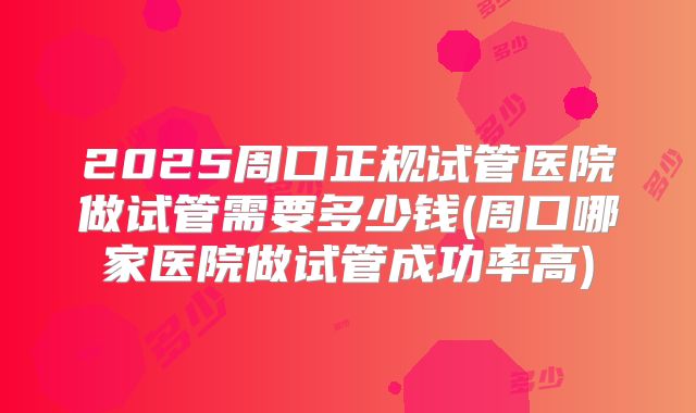 2025周口正规试管医院做试管需要多少钱(周口哪家医院做试管成功率高)