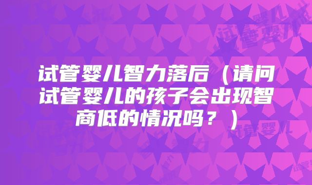 试管婴儿智力落后（请问试管婴儿的孩子会出现智商低的情况吗？）