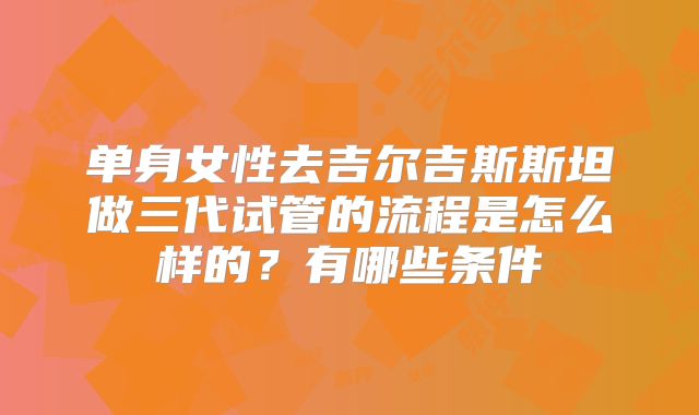 单身女性去吉尔吉斯斯坦做三代试管的流程是怎么样的？有哪些条件