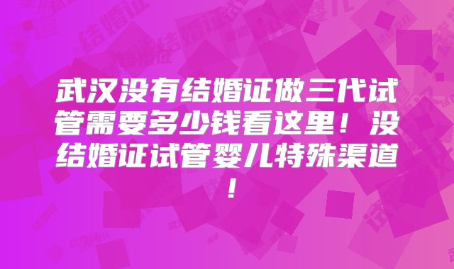 武汉没有结婚证做三代试管需要多少钱看这里！没结婚证试管婴儿特殊渠道！