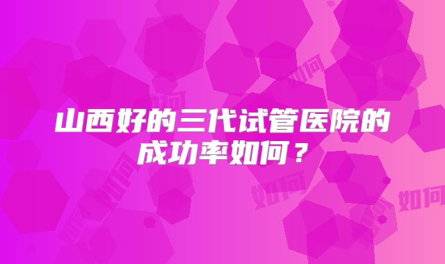 山西好的三代试管医院的成功率如何?