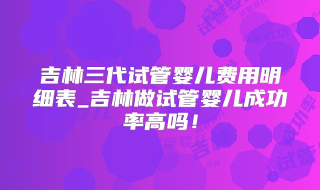 吉林三代试管婴儿费用明细表_吉林做试管婴儿成功率高吗!