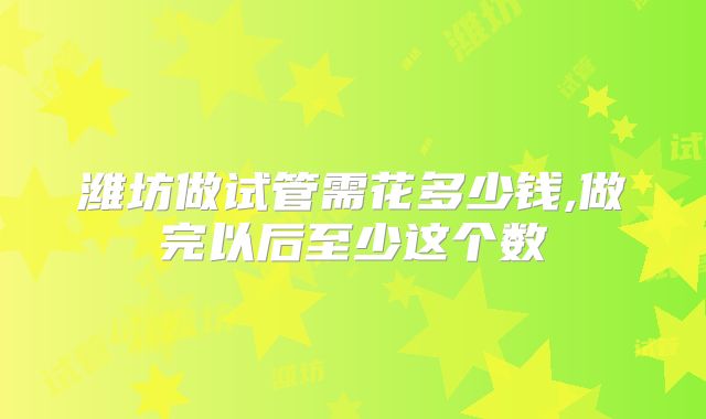 潍坊做试管需花多少钱,做完以后至少这个数
