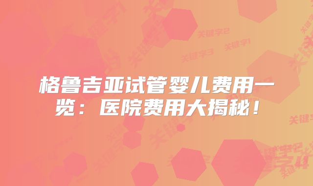 格鲁吉亚试管婴儿费用一览:医院费用大揭秘!