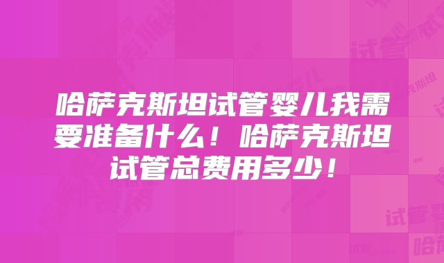 哈萨克斯坦试管婴儿我需要准备什么！哈萨克斯坦试管总费用多少！