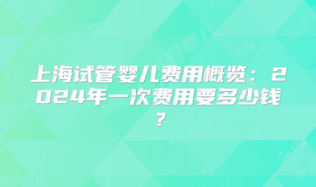 上海试管婴儿费用概览:2024年一次费用要多少钱?