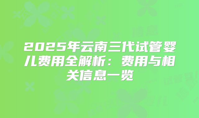 2025年云南三代试管婴儿费用全解析:费用与相关信息一览
