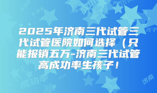 2025年济南三代试管三代试管医院如何选择（只能报销五万-济南三代试管高成功率生孩子！