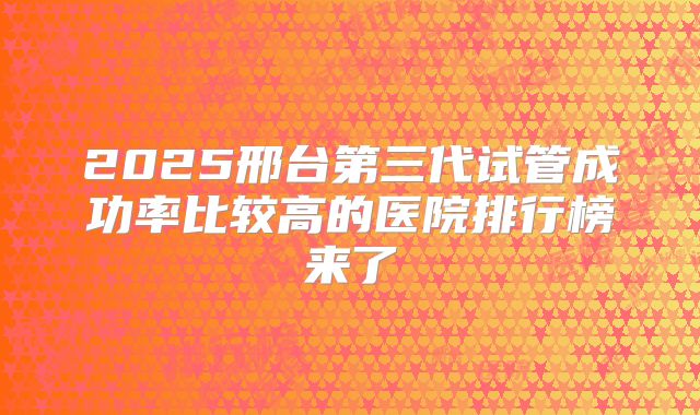 2025邢台第三代试管成功率比较高的医院排行榜来了