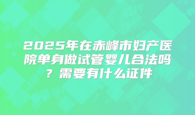 2025年在赤峰市妇产医院单身做试管婴儿合法吗？需要有什么证件