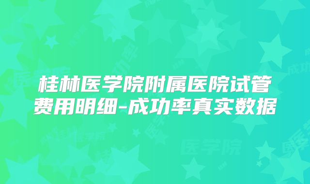 桂林医学院附属医院试管费用明细-成功率真实数据
