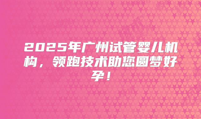 2025年广州试管婴儿机构，领跑技术助您圆梦好孕！