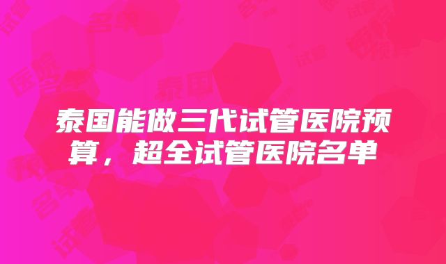 泰国能做三代试管医院预算，超全试管医院名单
