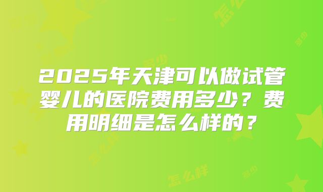 2025年天津可以做试管婴儿的医院费用多少？费用明细是怎么样的？