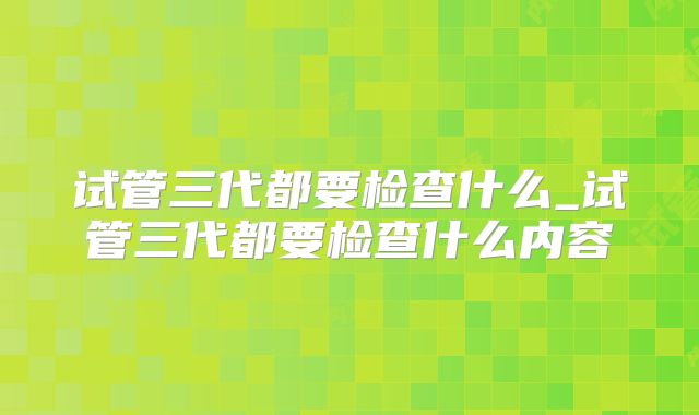 试管三代都要检查什么_试管三代都要检查什么内容