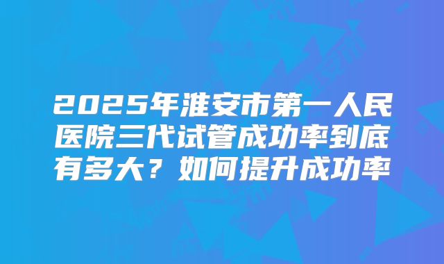2025年淮安市第一人民医院三代试管成功率到底有多大?如何提升成功率