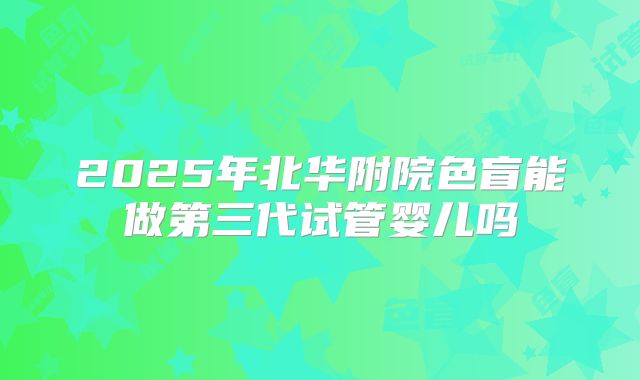 2025年北华附院色盲能做第三代试管婴儿吗