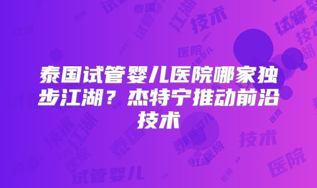 泰国试管婴儿医院哪家独步江湖?杰特宁推动前沿技术