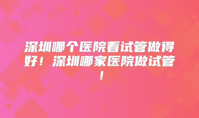 深圳哪个医院看试管做得好！深圳哪家医院做试管！