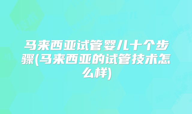 马来西亚试管婴儿十个步骤(马来西亚的试管技术怎么样)