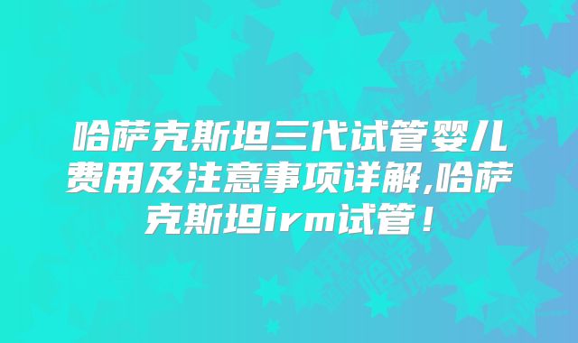 哈萨克斯坦三代试管婴儿费用及注意事项详解,哈萨克斯坦irm试管！