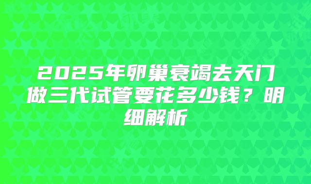 2025年卵巢衰竭去天门做三代试管要花多少钱？明细解析