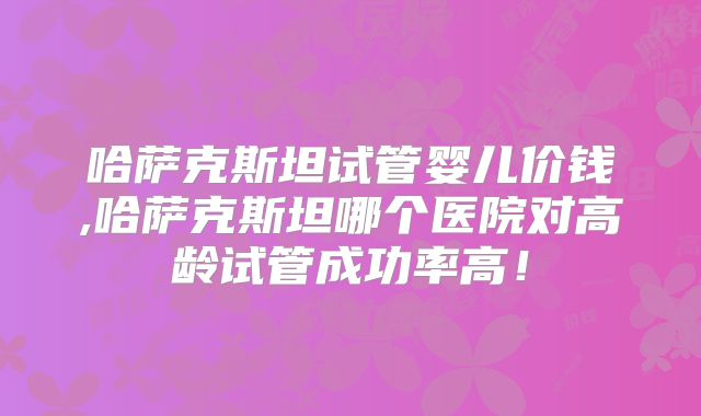 哈萨克斯坦试管婴儿价钱,哈萨克斯坦哪个医院对高龄试管成功率高!