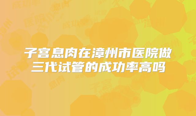 子宫息肉在漳州市医院做三代试管的成功率高吗
