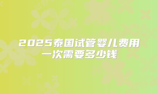 2025泰国试管婴儿费用一次需要多少钱