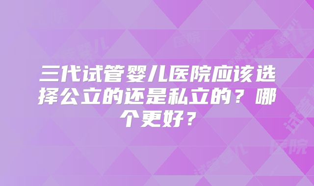 三代试管婴儿医院应该选择公立的还是私立的？哪个更好？