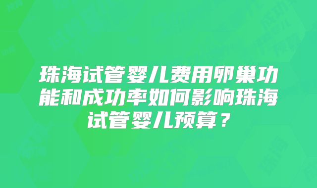 珠海试管婴儿费用卵巢功能和成功率如何影响珠海试管婴儿预算?