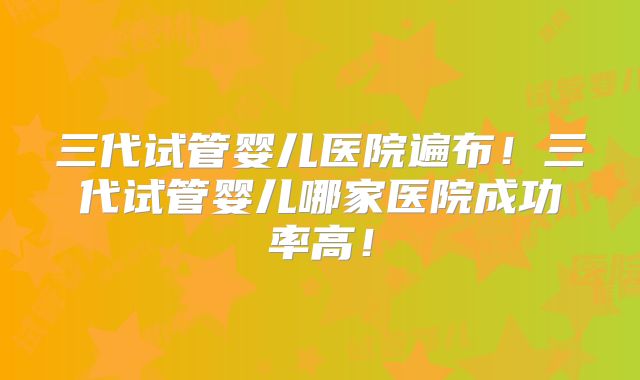 三代试管婴儿医院遍布！三代试管婴儿哪家医院成功率高！