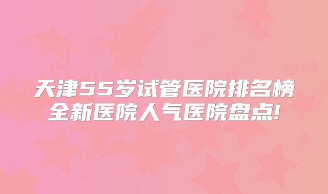 天津55岁试管医院排名榜全新医院人气医院盘点!