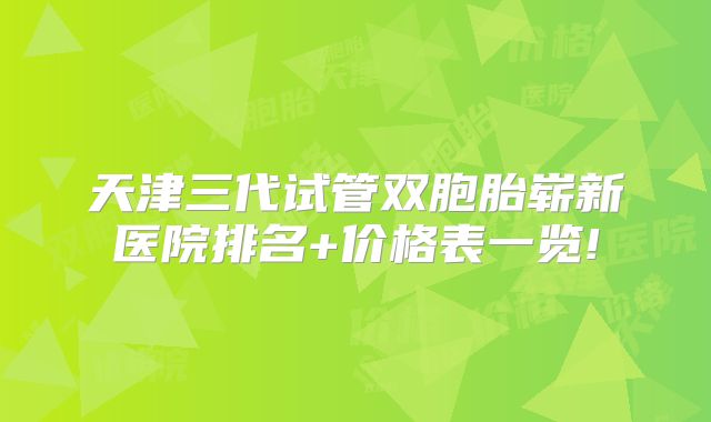 天津三代试管双胞胎崭新医院排名+价格表一览!