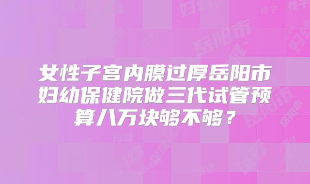 女性子宫内膜过厚岳阳市妇幼保健院做三代试管预算八万块够不够？