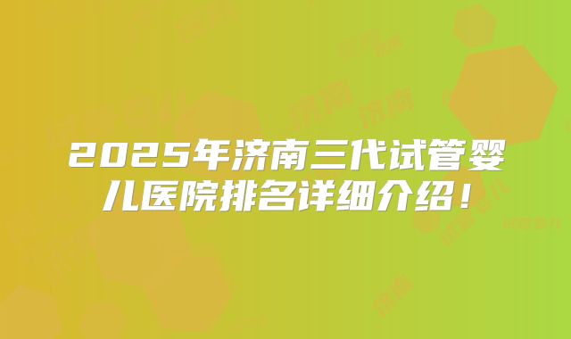2025年济南三代试管婴儿医院排名详细介绍!