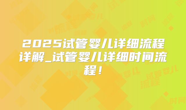 2025试管婴儿详细流程详解_试管婴儿详细时间流程！