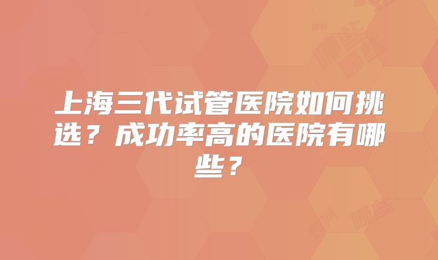 上海三代试管医院如何挑选？成功率高的医院有哪些？
