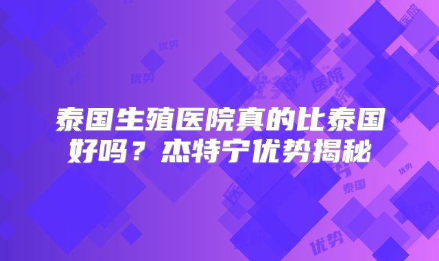 泰国生殖医院真的比泰国好吗？杰特宁优势揭秘